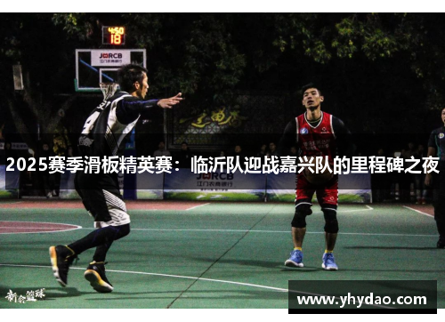 2025赛季滑板精英赛：临沂队迎战嘉兴队的里程碑之夜